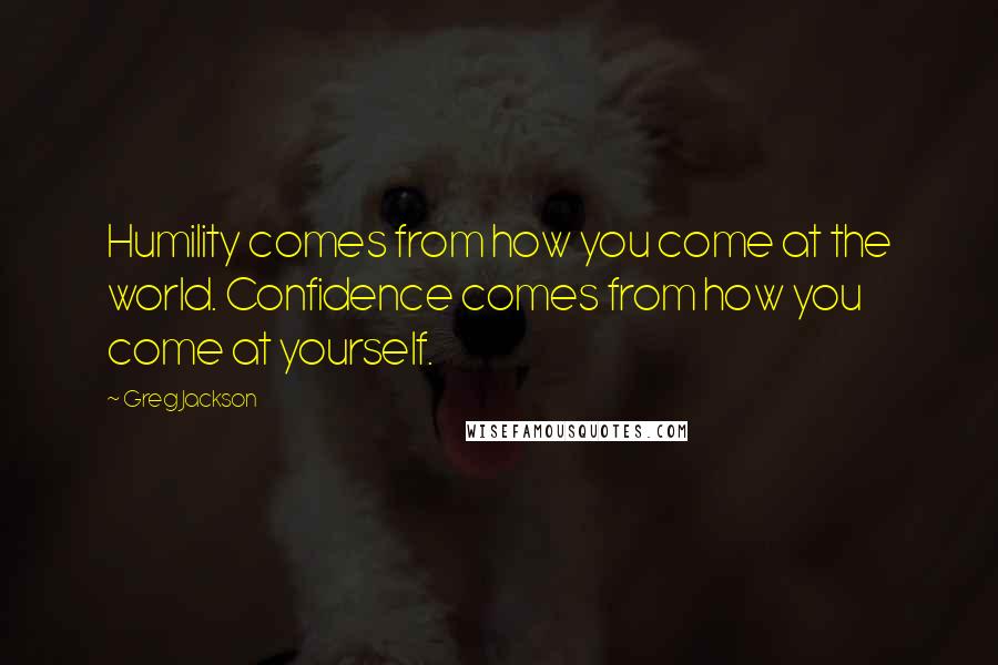 Greg Jackson Quotes: Humility comes from how you come at the world. Confidence comes from how you come at yourself.