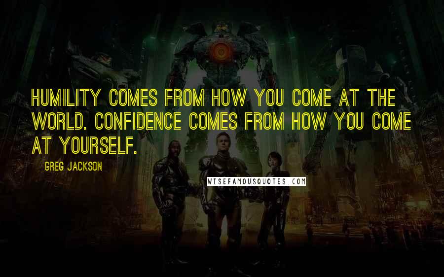Greg Jackson Quotes: Humility comes from how you come at the world. Confidence comes from how you come at yourself.