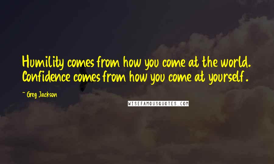 Greg Jackson Quotes: Humility comes from how you come at the world. Confidence comes from how you come at yourself.