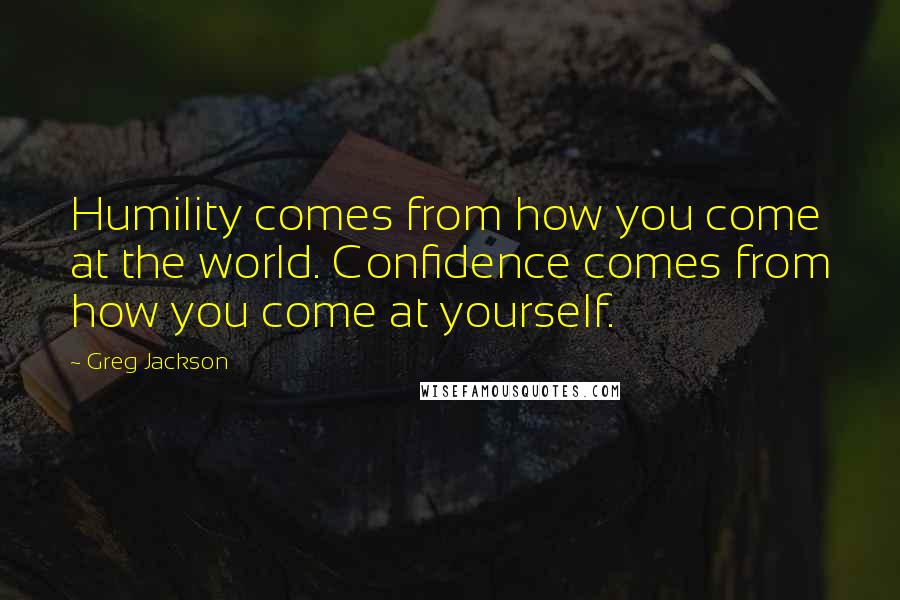 Greg Jackson Quotes: Humility comes from how you come at the world. Confidence comes from how you come at yourself.