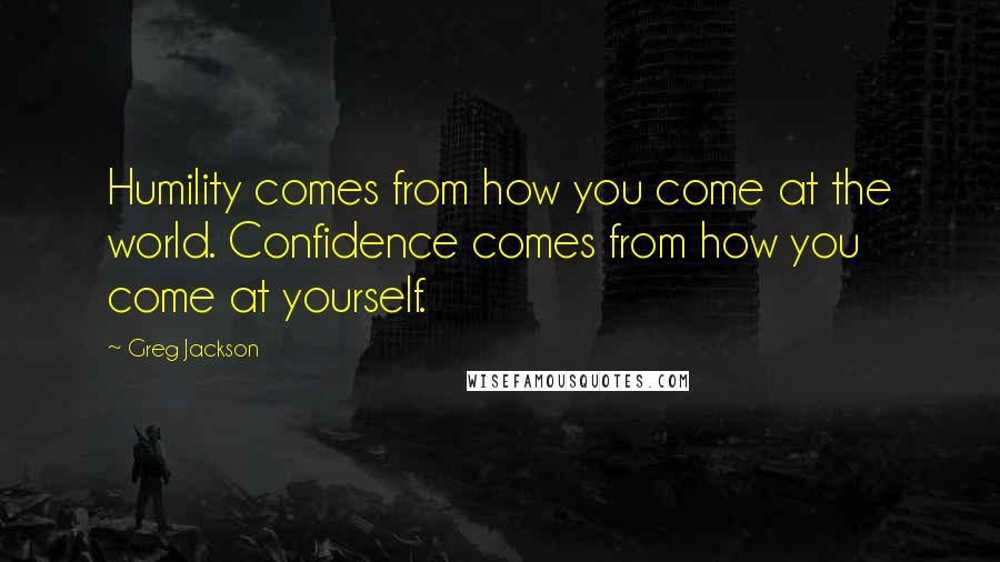 Greg Jackson Quotes: Humility comes from how you come at the world. Confidence comes from how you come at yourself.