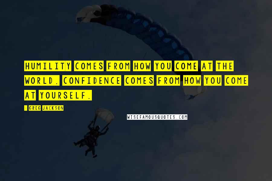 Greg Jackson Quotes: Humility comes from how you come at the world. Confidence comes from how you come at yourself.