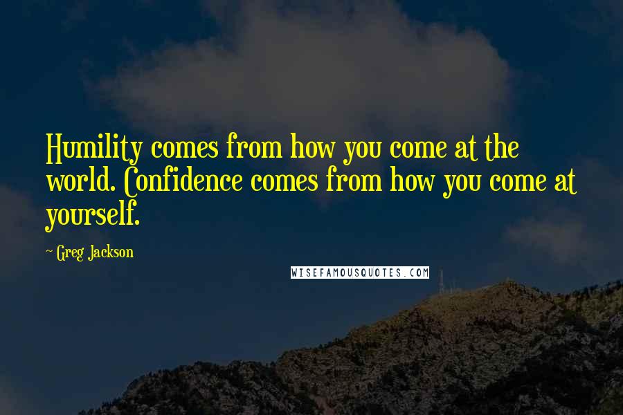 Greg Jackson Quotes: Humility comes from how you come at the world. Confidence comes from how you come at yourself.