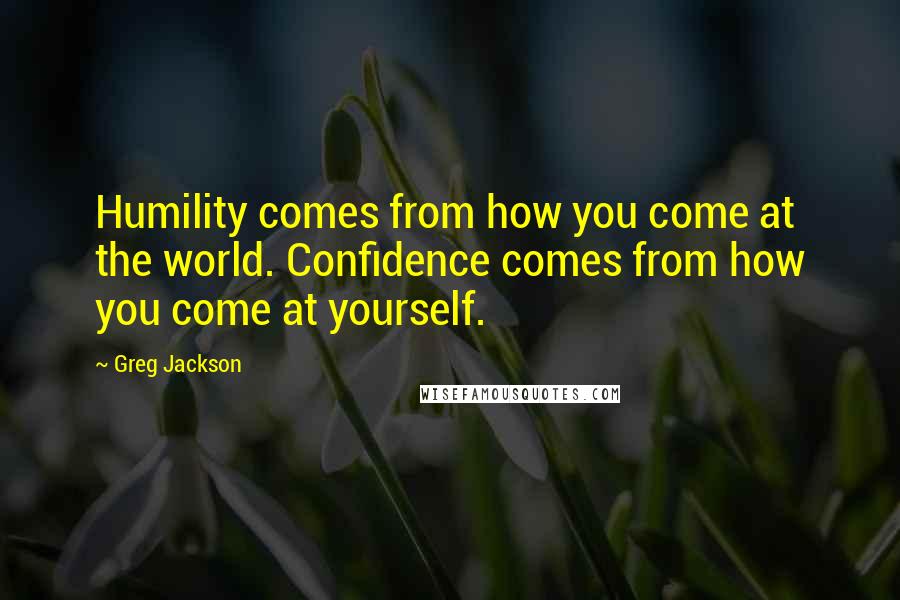 Greg Jackson Quotes: Humility comes from how you come at the world. Confidence comes from how you come at yourself.