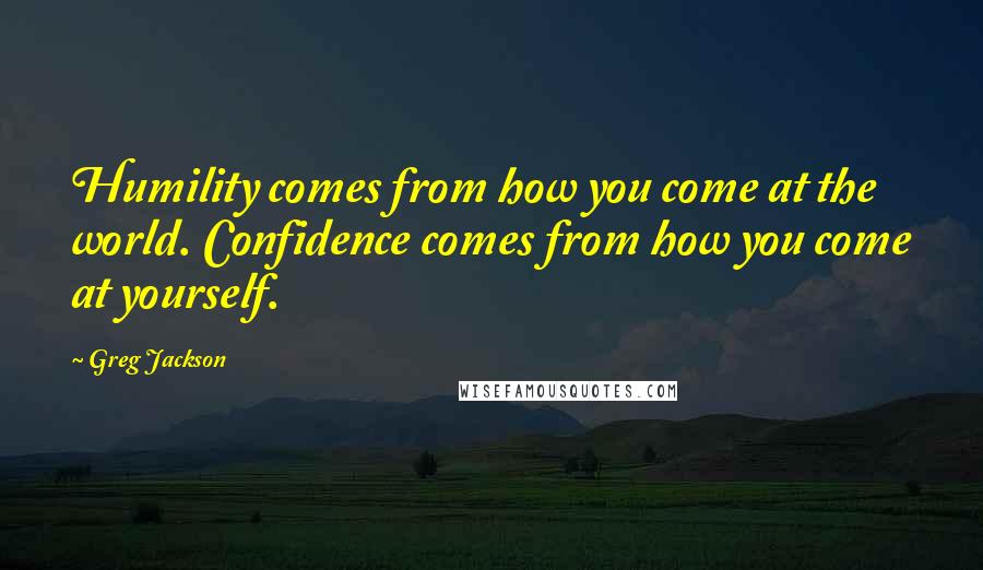 Greg Jackson Quotes: Humility comes from how you come at the world. Confidence comes from how you come at yourself.