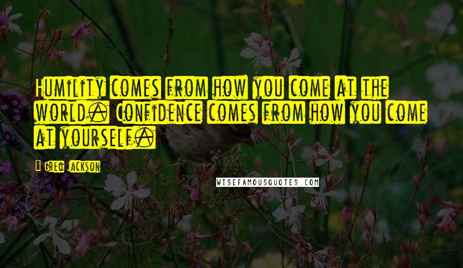 Greg Jackson Quotes: Humility comes from how you come at the world. Confidence comes from how you come at yourself.