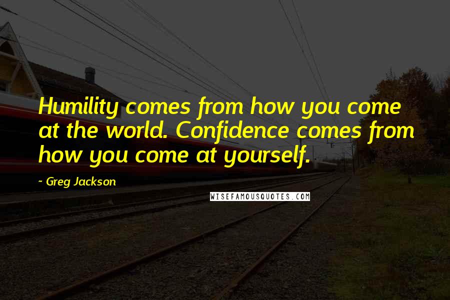 Greg Jackson Quotes: Humility comes from how you come at the world. Confidence comes from how you come at yourself.