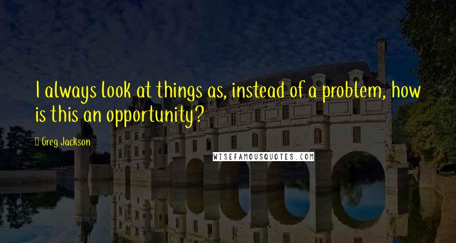 Greg Jackson Quotes: I always look at things as, instead of a problem, how is this an opportunity?