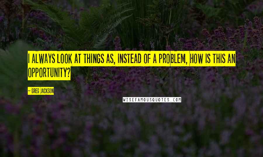 Greg Jackson Quotes: I always look at things as, instead of a problem, how is this an opportunity?