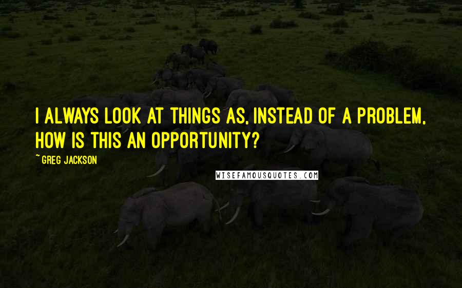 Greg Jackson Quotes: I always look at things as, instead of a problem, how is this an opportunity?