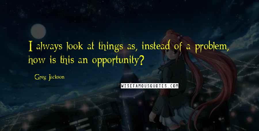 Greg Jackson Quotes: I always look at things as, instead of a problem, how is this an opportunity?