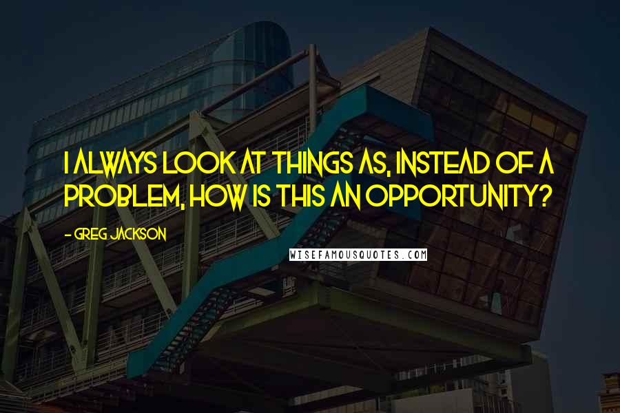 Greg Jackson Quotes: I always look at things as, instead of a problem, how is this an opportunity?