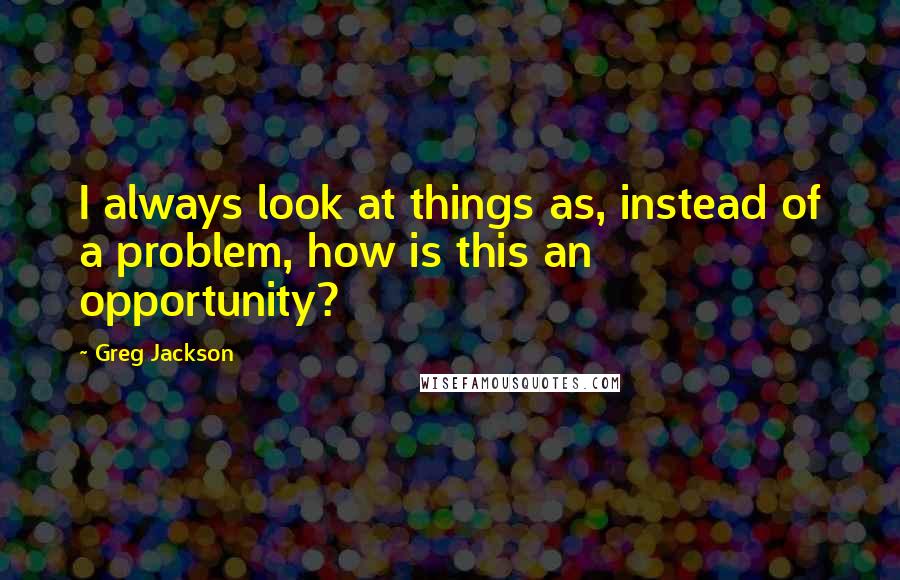 Greg Jackson Quotes: I always look at things as, instead of a problem, how is this an opportunity?