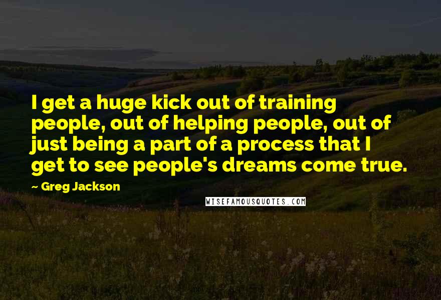 Greg Jackson Quotes: I get a huge kick out of training people, out of helping people, out of just being a part of a process that I get to see people's dreams come true.