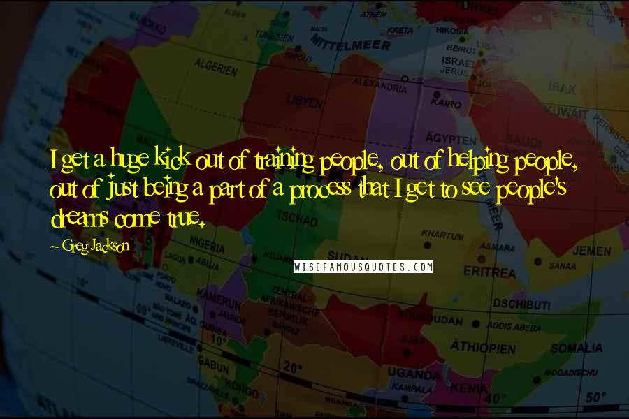 Greg Jackson Quotes: I get a huge kick out of training people, out of helping people, out of just being a part of a process that I get to see people's dreams come true.