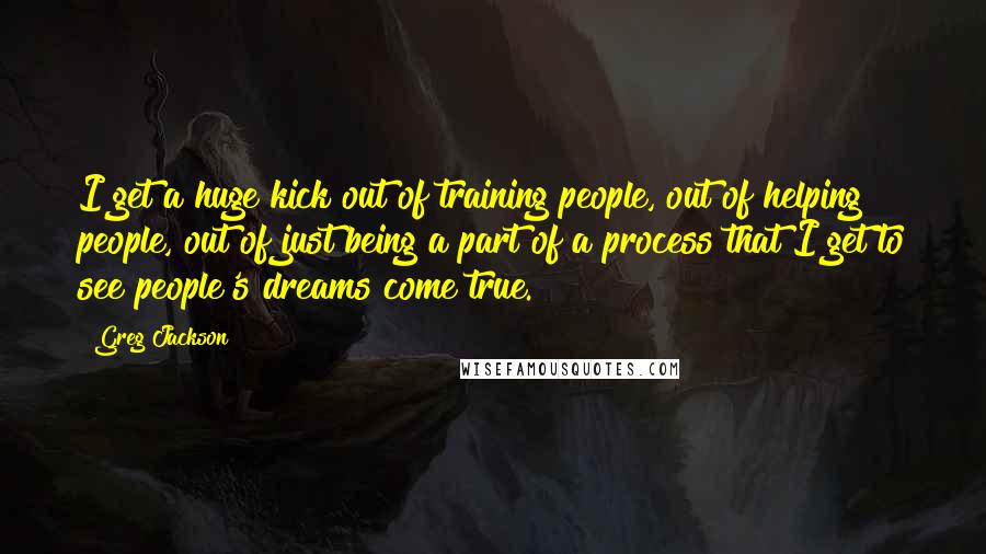 Greg Jackson Quotes: I get a huge kick out of training people, out of helping people, out of just being a part of a process that I get to see people's dreams come true.