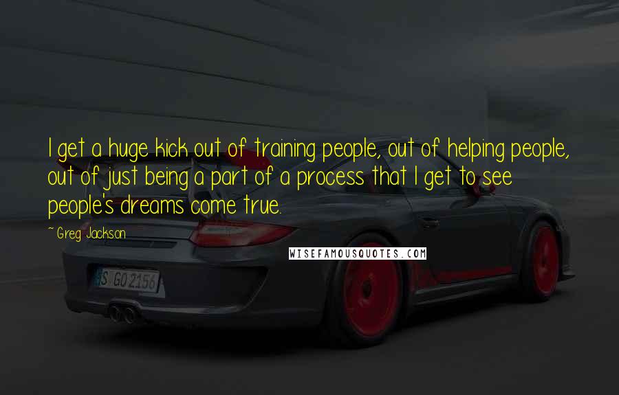 Greg Jackson Quotes: I get a huge kick out of training people, out of helping people, out of just being a part of a process that I get to see people's dreams come true.