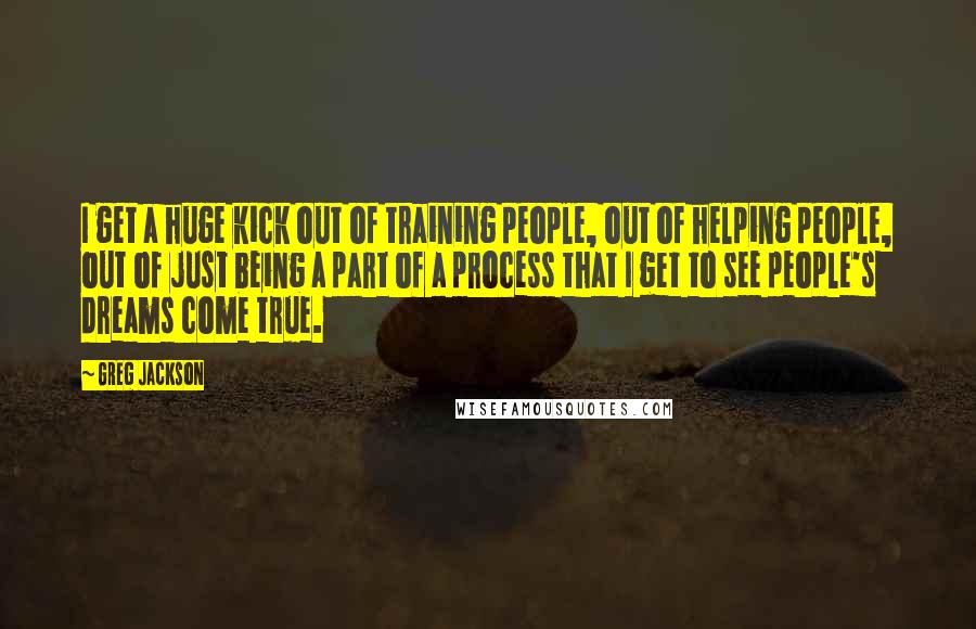 Greg Jackson Quotes: I get a huge kick out of training people, out of helping people, out of just being a part of a process that I get to see people's dreams come true.