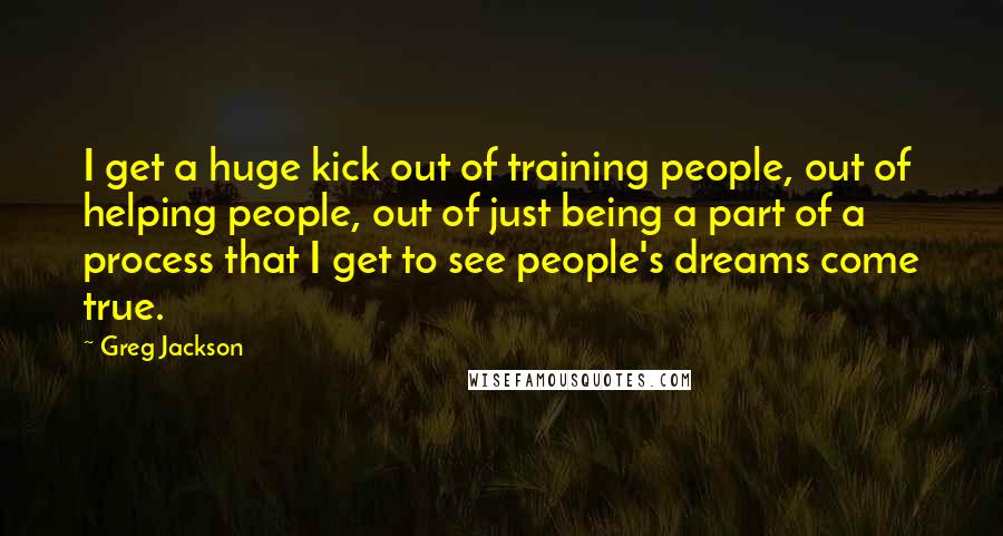 Greg Jackson Quotes: I get a huge kick out of training people, out of helping people, out of just being a part of a process that I get to see people's dreams come true.