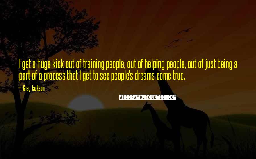 Greg Jackson Quotes: I get a huge kick out of training people, out of helping people, out of just being a part of a process that I get to see people's dreams come true.