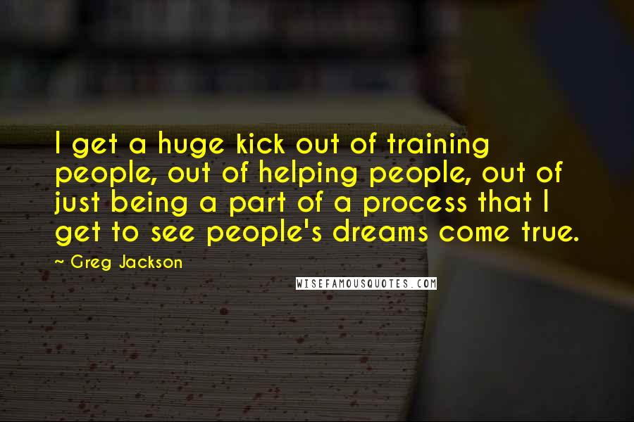 Greg Jackson Quotes: I get a huge kick out of training people, out of helping people, out of just being a part of a process that I get to see people's dreams come true.