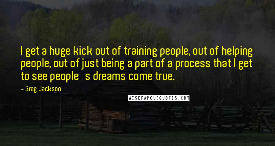 Greg Jackson Quotes: I get a huge kick out of training people, out of helping people, out of just being a part of a process that I get to see people's dreams come true.