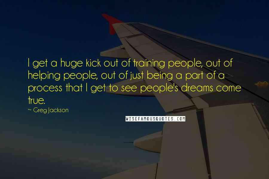 Greg Jackson Quotes: I get a huge kick out of training people, out of helping people, out of just being a part of a process that I get to see people's dreams come true.