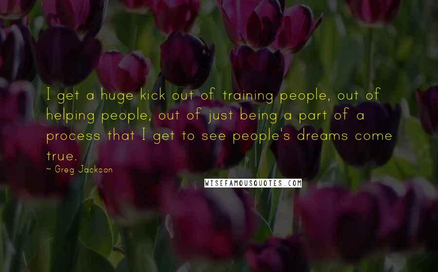 Greg Jackson Quotes: I get a huge kick out of training people, out of helping people, out of just being a part of a process that I get to see people's dreams come true.