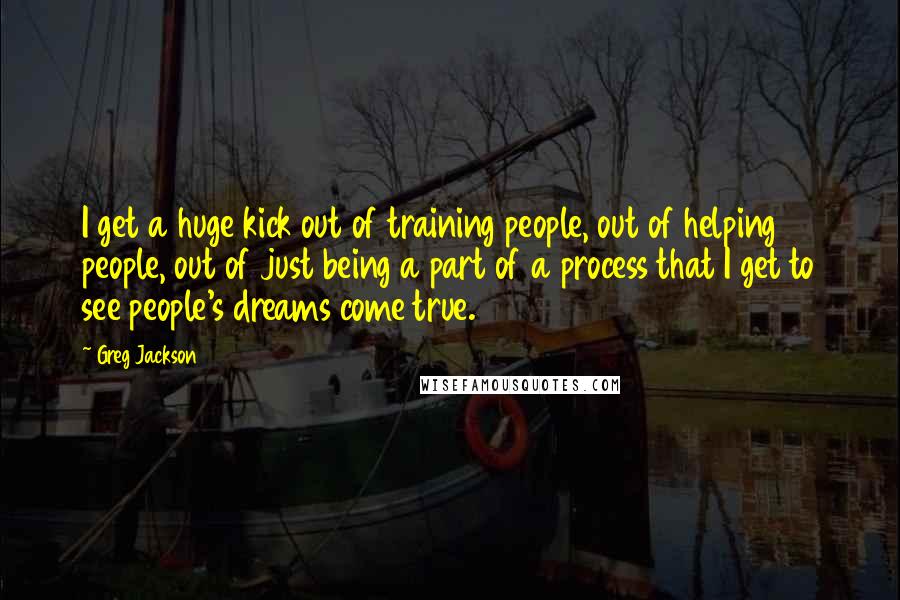 Greg Jackson Quotes: I get a huge kick out of training people, out of helping people, out of just being a part of a process that I get to see people's dreams come true.