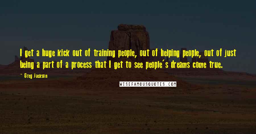 Greg Jackson Quotes: I get a huge kick out of training people, out of helping people, out of just being a part of a process that I get to see people's dreams come true.