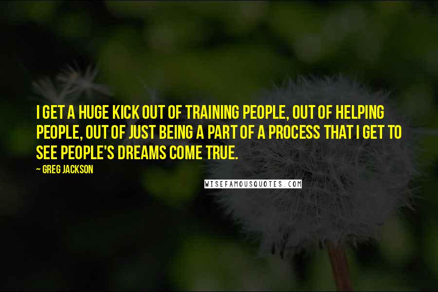 Greg Jackson Quotes: I get a huge kick out of training people, out of helping people, out of just being a part of a process that I get to see people's dreams come true.