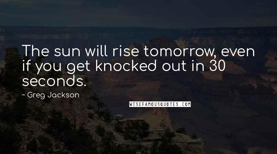 Greg Jackson Quotes: The sun will rise tomorrow, even if you get knocked out in 30 seconds.