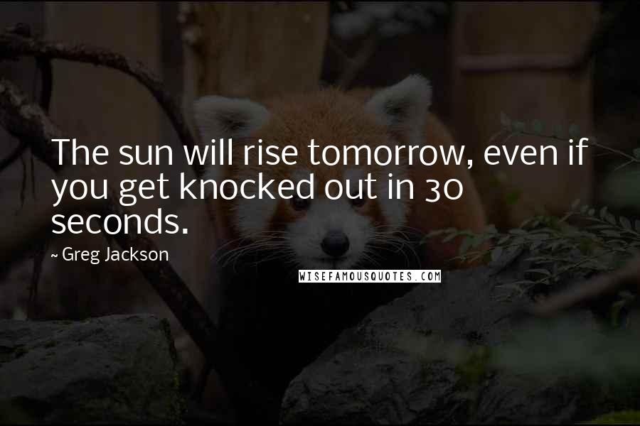 Greg Jackson Quotes: The sun will rise tomorrow, even if you get knocked out in 30 seconds.