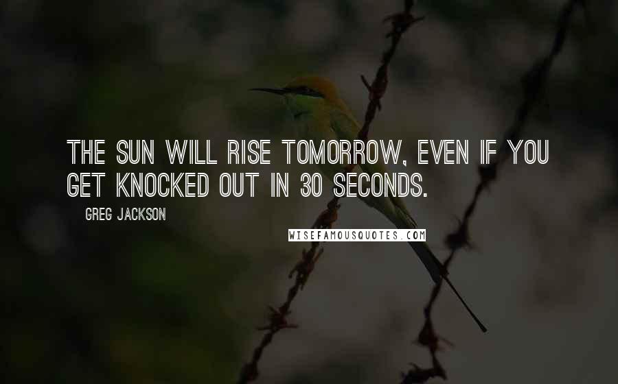 Greg Jackson Quotes: The sun will rise tomorrow, even if you get knocked out in 30 seconds.