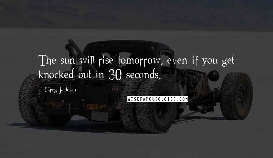 Greg Jackson Quotes: The sun will rise tomorrow, even if you get knocked out in 30 seconds.