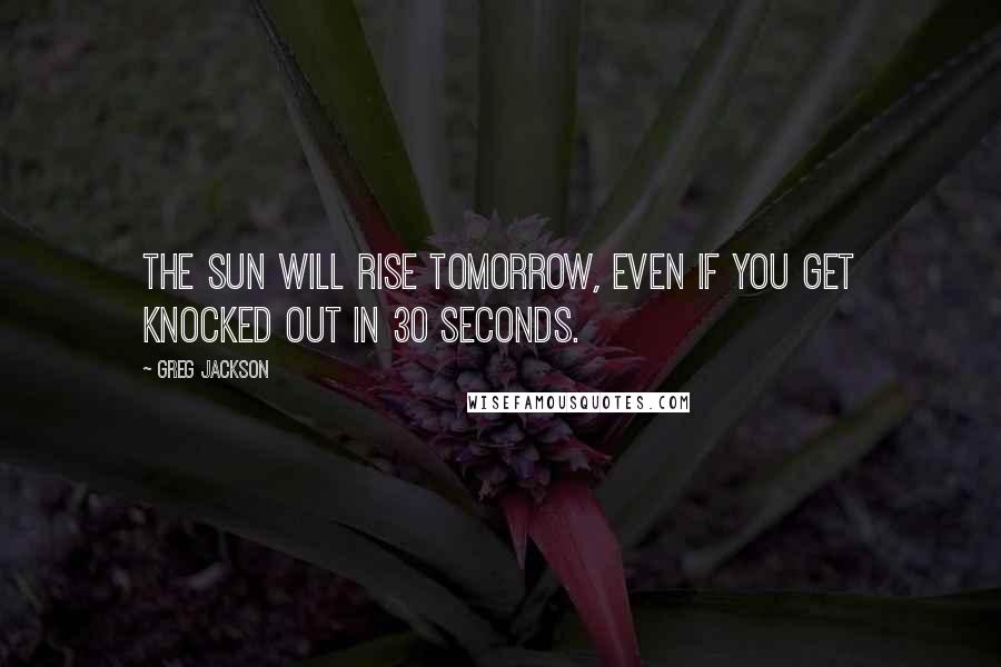 Greg Jackson Quotes: The sun will rise tomorrow, even if you get knocked out in 30 seconds.