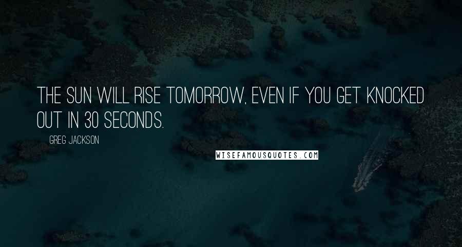 Greg Jackson Quotes: The sun will rise tomorrow, even if you get knocked out in 30 seconds.