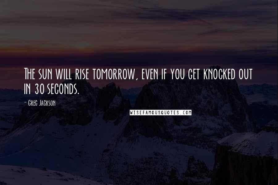 Greg Jackson Quotes: The sun will rise tomorrow, even if you get knocked out in 30 seconds.