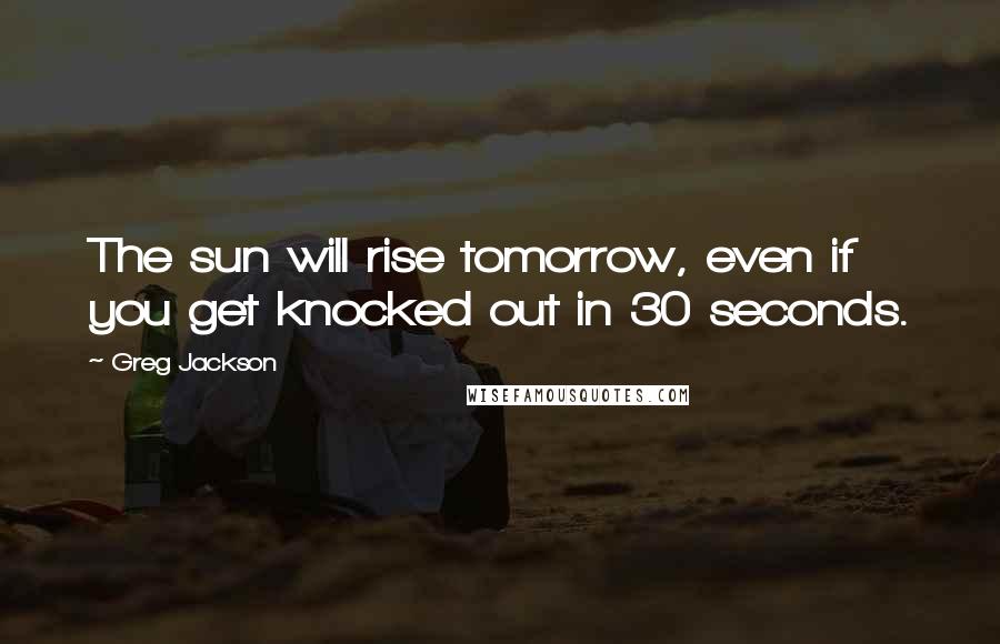 Greg Jackson Quotes: The sun will rise tomorrow, even if you get knocked out in 30 seconds.