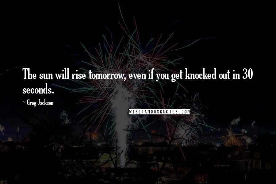 Greg Jackson Quotes: The sun will rise tomorrow, even if you get knocked out in 30 seconds.