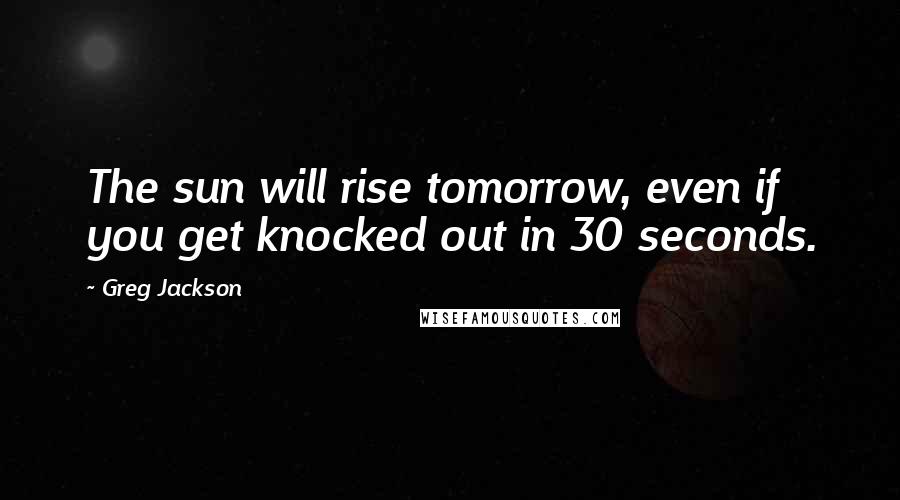 Greg Jackson Quotes: The sun will rise tomorrow, even if you get knocked out in 30 seconds.