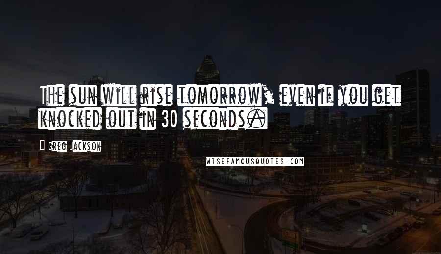 Greg Jackson Quotes: The sun will rise tomorrow, even if you get knocked out in 30 seconds.