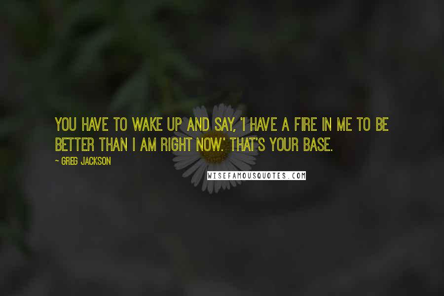 Greg Jackson Quotes: You have to wake up and say, 'I have a fire in me to be better than I am right now.' That's your base.