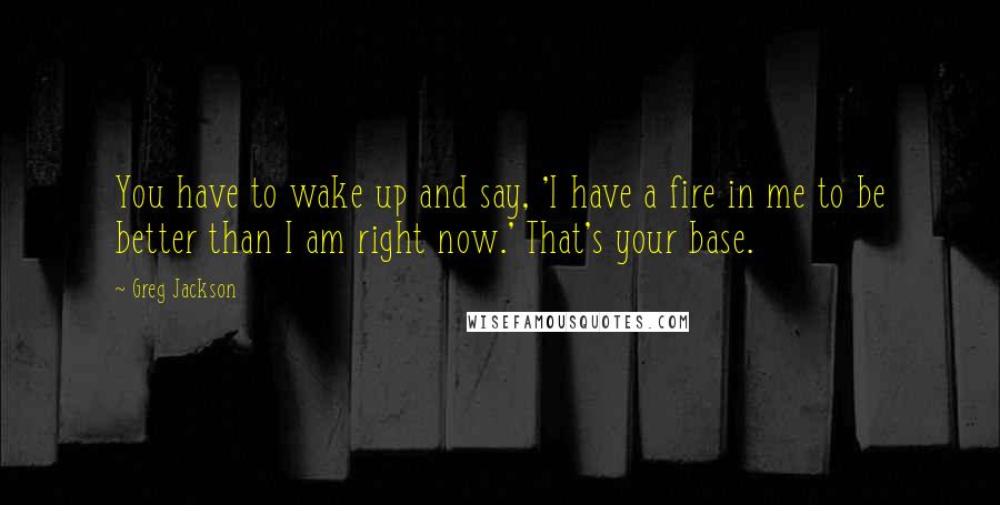 Greg Jackson Quotes: You have to wake up and say, 'I have a fire in me to be better than I am right now.' That's your base.