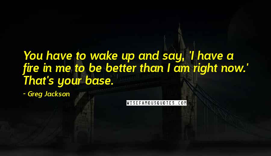 Greg Jackson Quotes: You have to wake up and say, 'I have a fire in me to be better than I am right now.' That's your base.