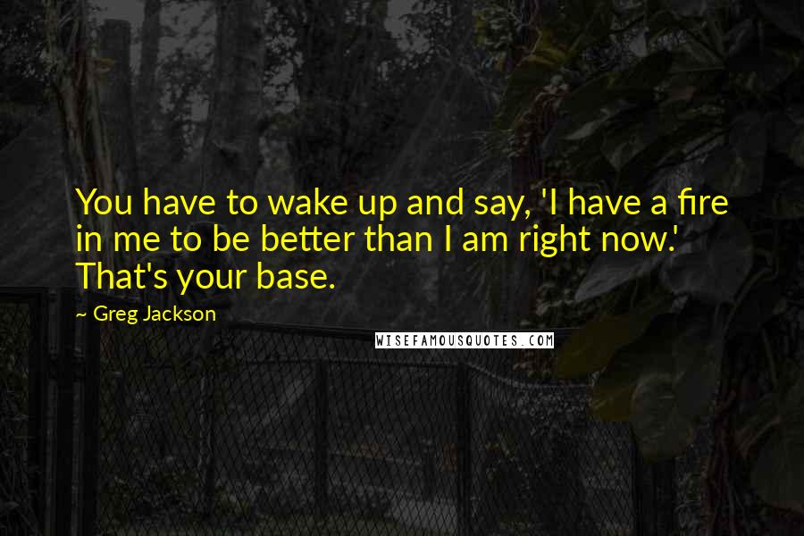 Greg Jackson Quotes: You have to wake up and say, 'I have a fire in me to be better than I am right now.' That's your base.