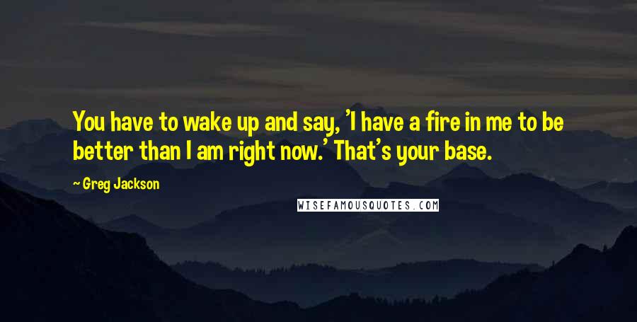 Greg Jackson Quotes: You have to wake up and say, 'I have a fire in me to be better than I am right now.' That's your base.