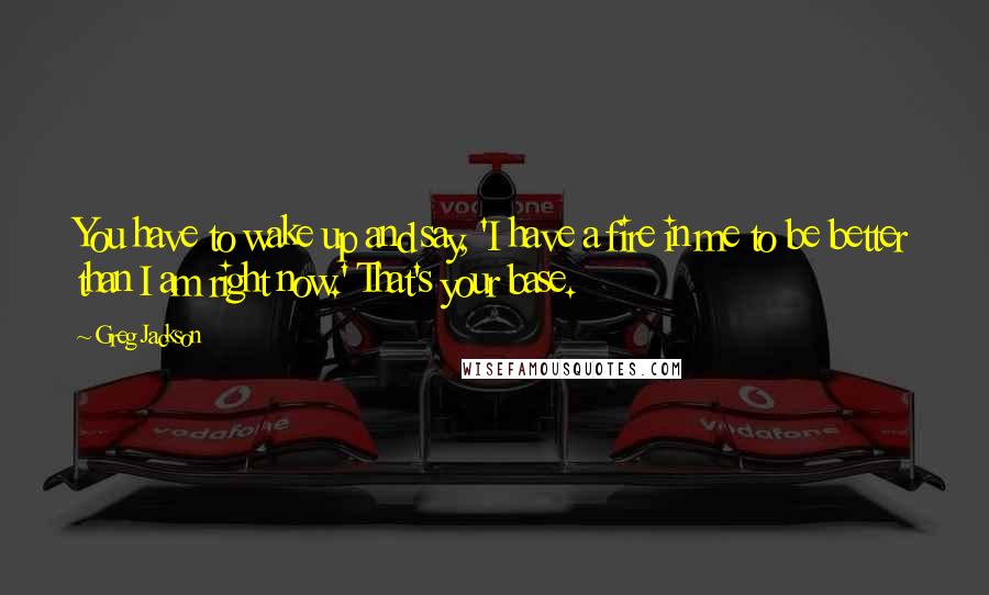 Greg Jackson Quotes: You have to wake up and say, 'I have a fire in me to be better than I am right now.' That's your base.