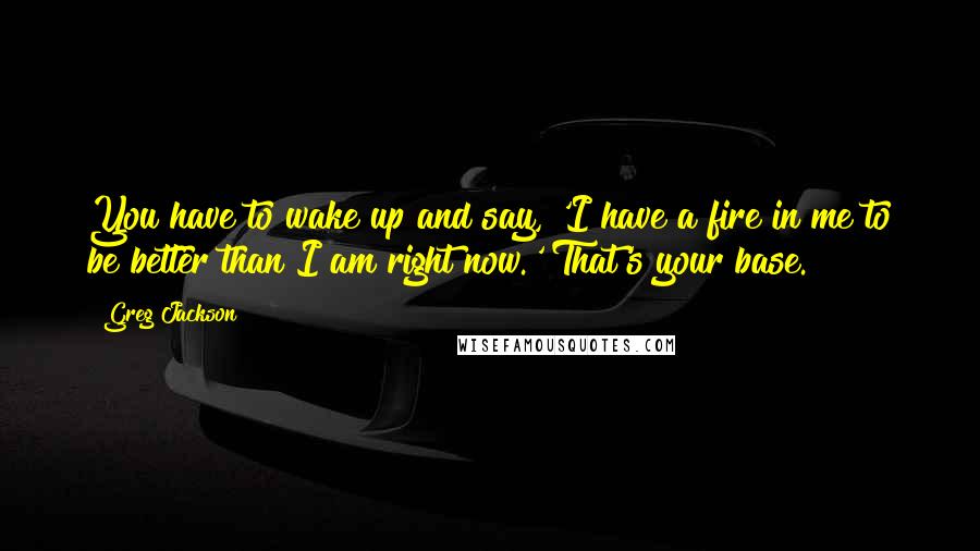 Greg Jackson Quotes: You have to wake up and say, 'I have a fire in me to be better than I am right now.' That's your base.