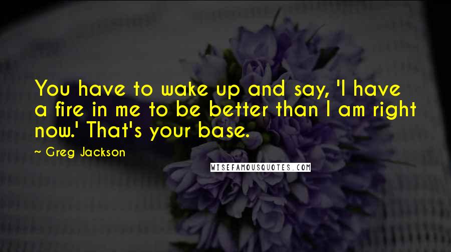 Greg Jackson Quotes: You have to wake up and say, 'I have a fire in me to be better than I am right now.' That's your base.